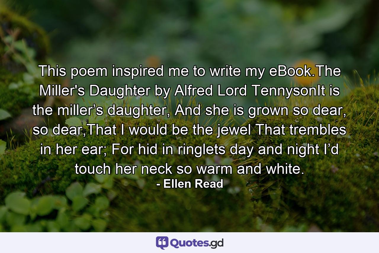 This poem inspired me to write my eBook.The Miller's Daughter by Alfred Lord TennysonIt is the miller’s daughter, And she is grown so dear, so dear,That I would be the jewel That trembles in her ear; For hid in ringlets day and night I’d touch her neck so warm and white. - Quote by Ellen Read