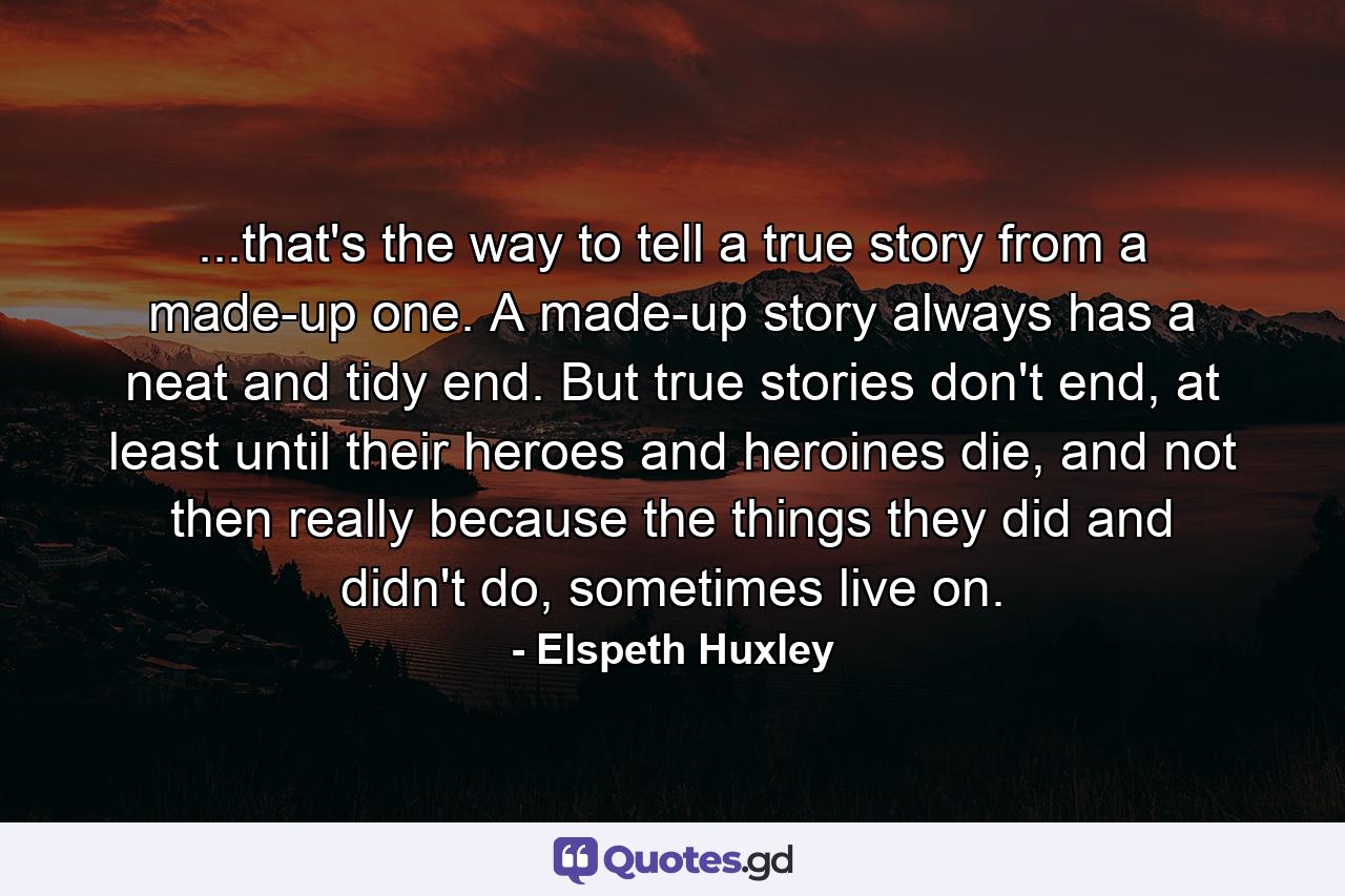 ...that's the way to tell a true story from a made-up one. A made-up story always has a neat and tidy end. But true stories don't end, at least until their heroes and heroines die, and not then really because the things they did and didn't do, sometimes live on. - Quote by Elspeth Huxley