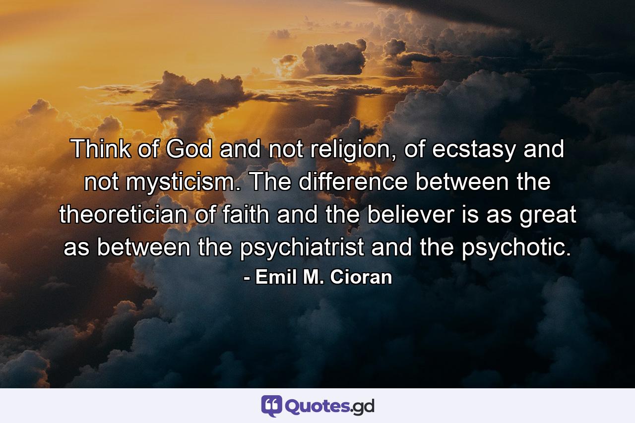 Think of God and not religion, of ecstasy and not mysticism. The difference between the theoretician of faith and the believer is as great as between the psychiatrist and the psychotic. - Quote by Emil M. Cioran