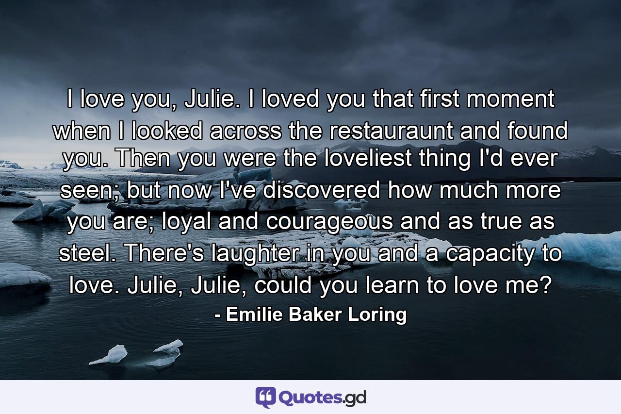 I love you, Julie. I loved you that first moment when I looked across the restauraunt and found you. Then you were the loveliest thing I'd ever seen; but now I've discovered how much more you are; loyal and courageous and as true as steel. There's laughter in you and a capacity to love. Julie, Julie, could you learn to love me? - Quote by Emilie Baker Loring