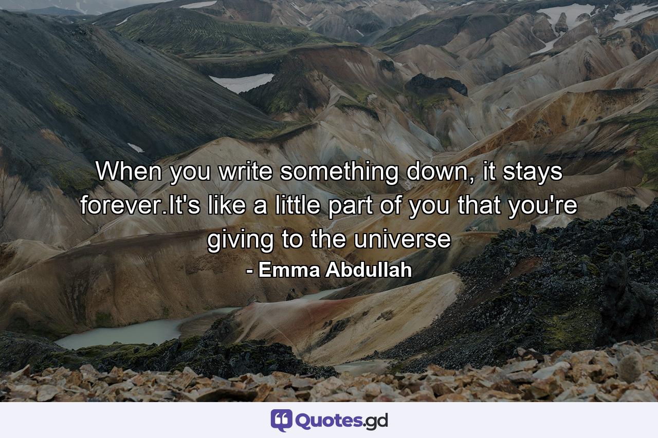 When you write something down, it stays forever.It's like a little part of you that you're giving to the universe - Quote by Emma Abdullah