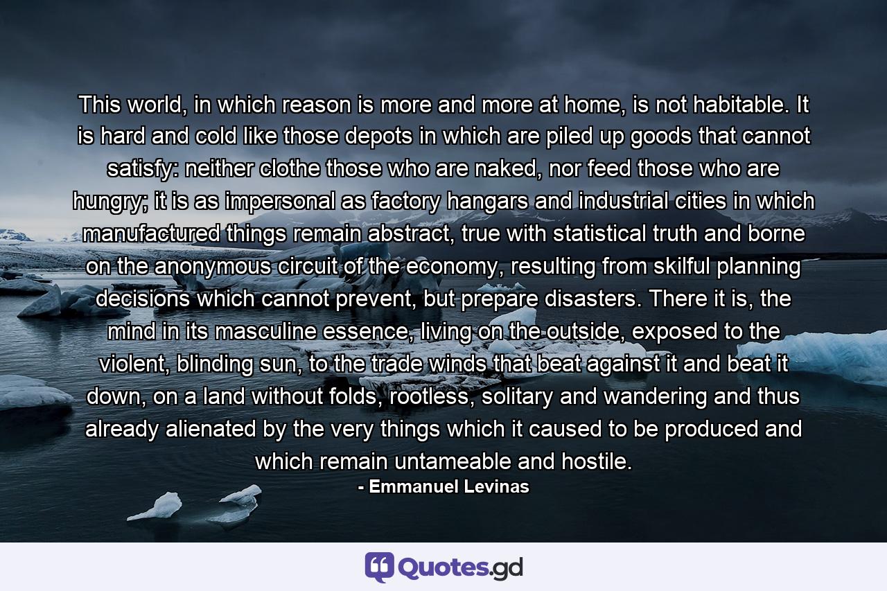 This world, in which reason is more and more at home, is not habitable. It is hard and cold like those depots in which are piled up goods that cannot satisfy: neither clothe those who are naked, nor feed those who are hungry; it is as impersonal as factory hangars and industrial cities in which manufactured things remain abstract, true with statistical truth and borne on the anonymous circuit of the economy, resulting from skilful planning decisions which cannot prevent, but prepare disasters. There it is, the mind in its masculine essence, living on the outside, exposed to the violent, blinding sun, to the trade winds that beat against it and beat it down, on a land without folds, rootless, solitary and wandering and thus already alienated by the very things which it caused to be produced and which remain untameable and hostile. - Quote by Emmanuel Levinas