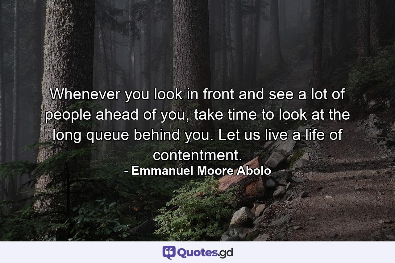 Whenever you look in front and see a lot of people ahead of you, take time to look at the long queue behind you. Let us live a life of contentment. - Quote by Emmanuel Moore Abolo