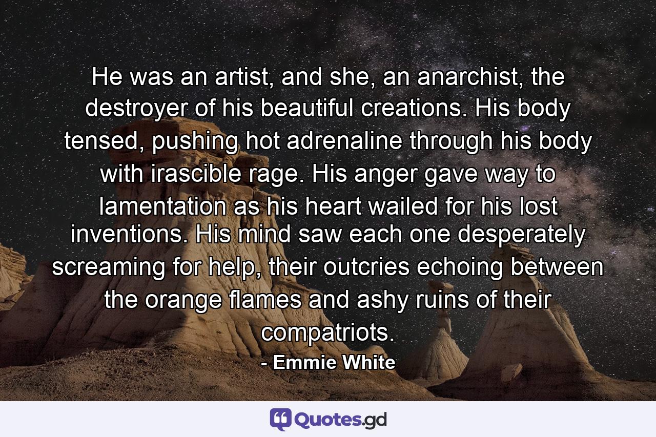 He was an artist, and she, an anarchist, the destroyer of his beautiful creations. His body tensed, pushing hot adrenaline through his body with irascible rage. His anger gave way to lamentation as his heart wailed for his lost inventions. His mind saw each one desperately screaming for help, their outcries echoing between the orange flames and ashy ruins of their compatriots. - Quote by Emmie White