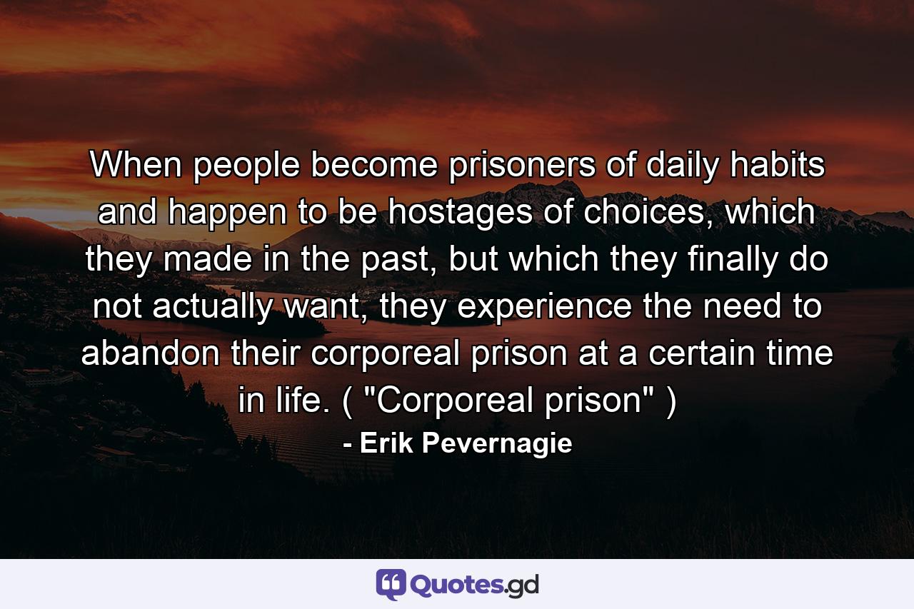 When people become prisoners of daily habits and happen to be hostages of choices, which they made in the past, but which they finally do not actually want, they experience the need to abandon their corporeal prison at a certain time in life. ( 