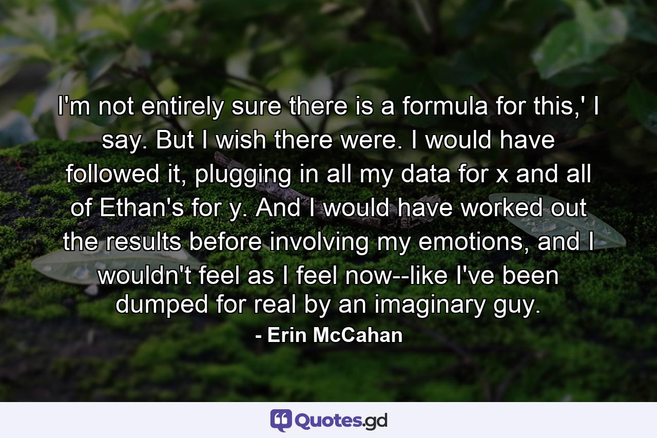 I'm not entirely sure there is a formula for this,' I say. But I wish there were. I would have followed it, plugging in all my data for x and all of Ethan's for y. And I would have worked out the results before involving my emotions, and I wouldn't feel as I feel now--like I've been dumped for real by an imaginary guy. - Quote by Erin McCahan