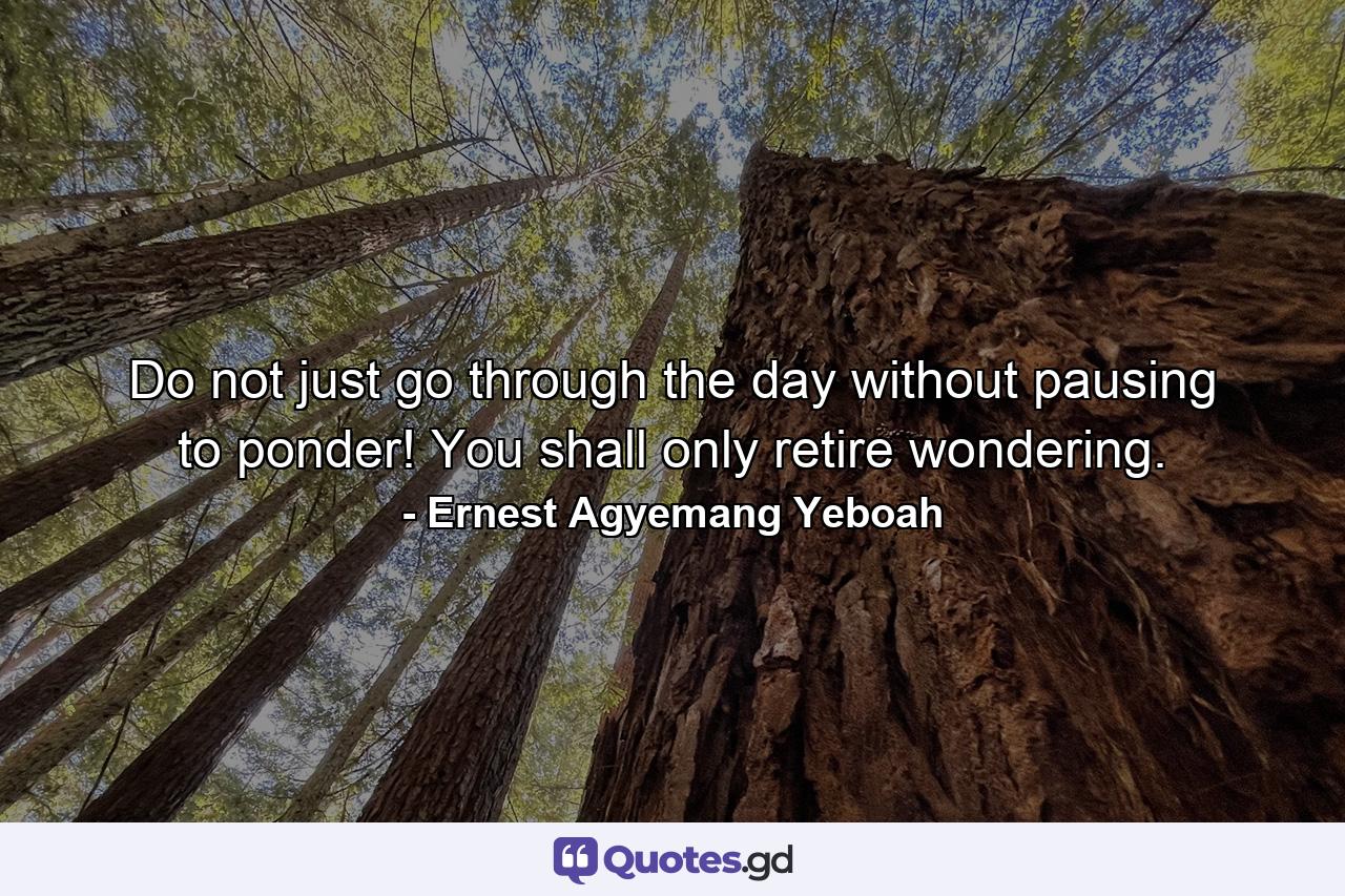 Do not just go through the day without pausing to ponder! You shall only retire wondering. - Quote by Ernest Agyemang Yeboah