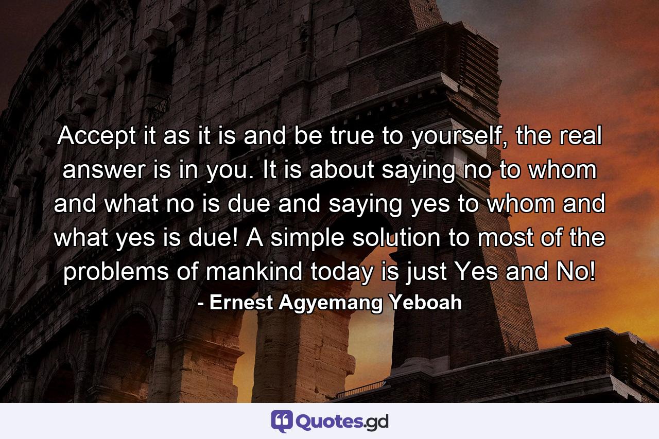 Accept it as it is and be true to yourself, the real answer is in you. It is about saying no to whom and what no is due and saying yes to whom and what yes is due! A simple solution to most of the problems of mankind today is just Yes and No! - Quote by Ernest Agyemang Yeboah