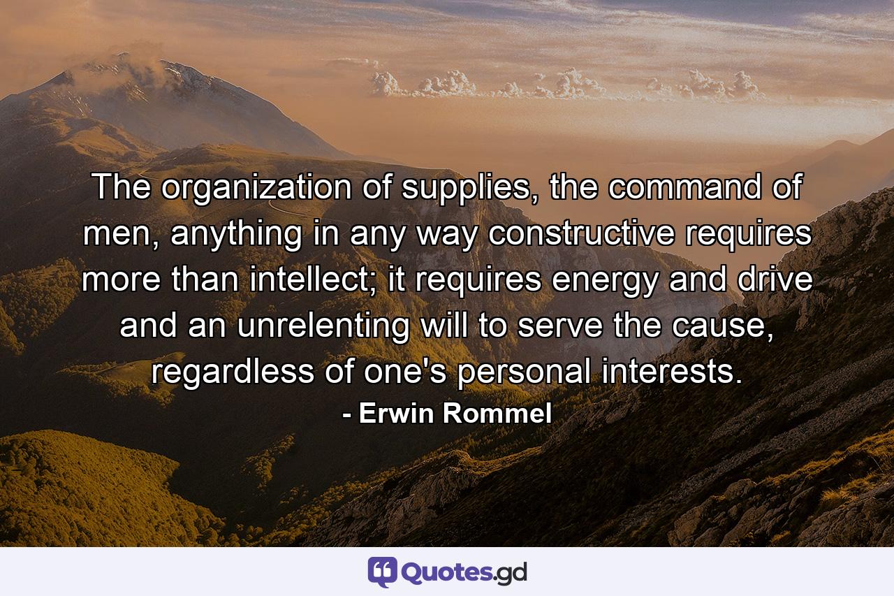 The organization of supplies, the command of men, anything in any way constructive requires more than intellect; it requires energy and drive and an unrelenting will to serve the cause, regardless of one's personal interests. - Quote by Erwin Rommel