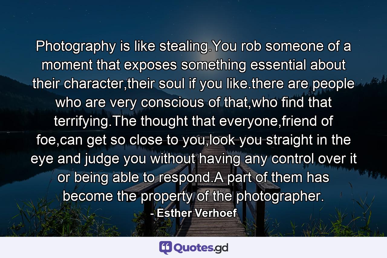 Photography is like stealing.You rob someone of a moment that exposes something essential about their character,their soul if you like.there are people who are very conscious of that,who find that terrifying.The thought that everyone,friend of foe,can get so close to you,look you straight in the eye and judge you without having any control over it or being able to respond.A part of them has become the property of the photographer. - Quote by Esther Verhoef