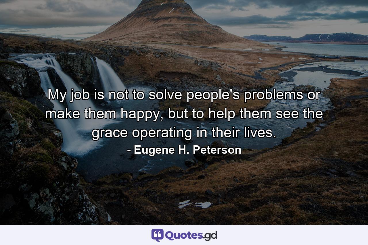 My job is not to solve people's problems or make them happy, but to help them see the grace operating in their lives. - Quote by Eugene H. Peterson