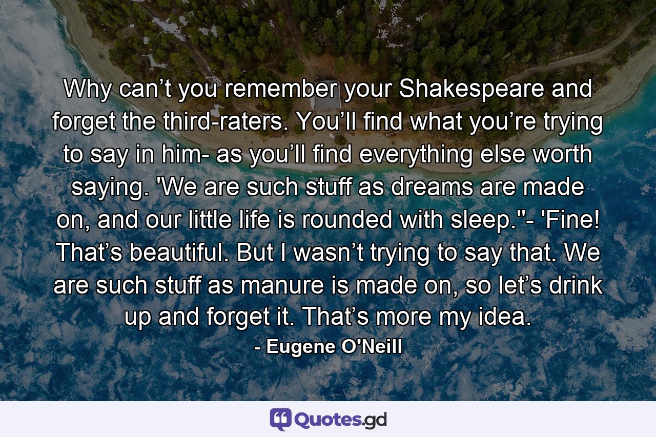 Why can’t you remember your Shakespeare and forget the third-raters. You’ll find what you’re trying to say in him- as you’ll find everything else worth saying. 'We are such stuff as dreams are made on, and our little life is rounded with sleep.''- 'Fine! That’s beautiful. But I wasn’t trying to say that. We are such stuff as manure is made on, so let’s drink up and forget it. That’s more my idea. - Quote by Eugene O'Neill