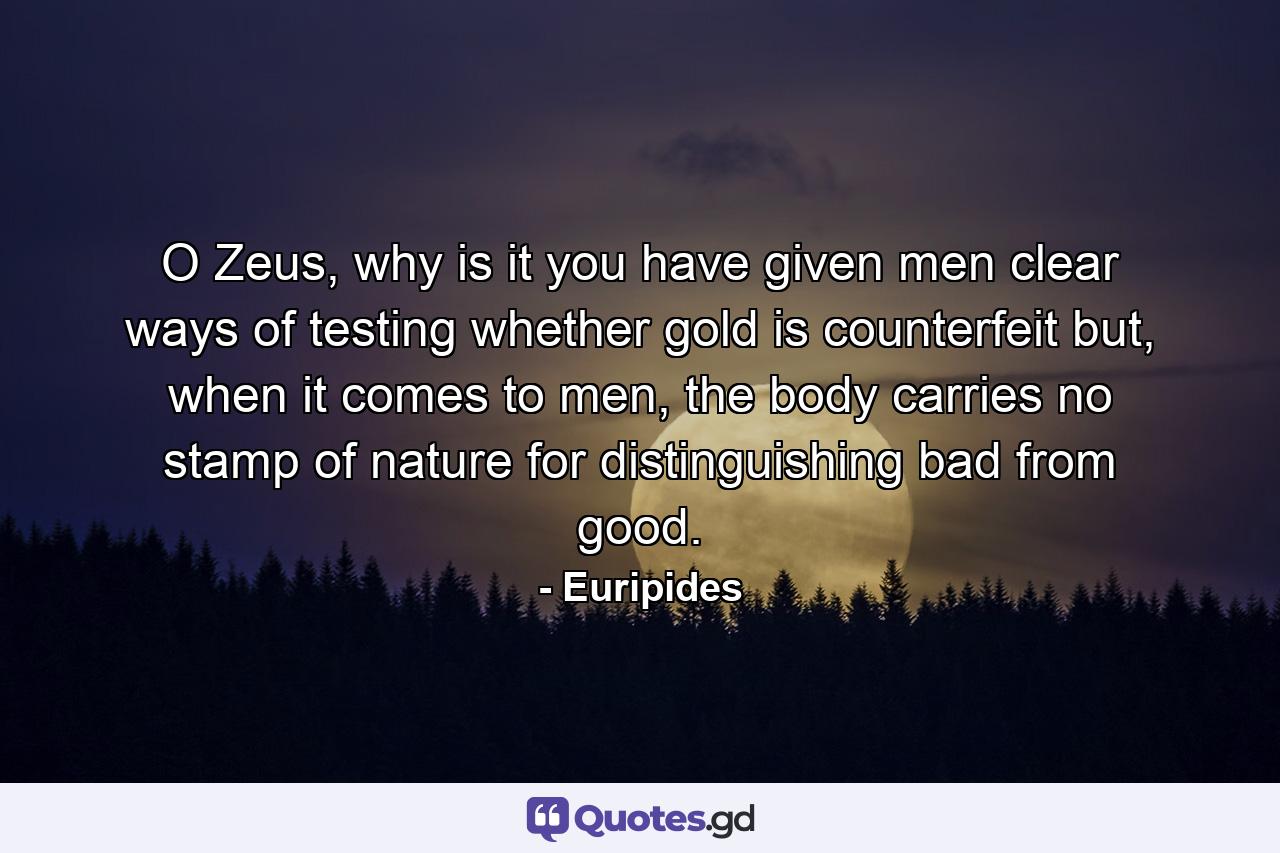 O Zeus, why is it you have given men clear ways of testing whether gold is counterfeit but, when it comes to men, the body carries no stamp of nature for distinguishing bad from good. - Quote by Euripides