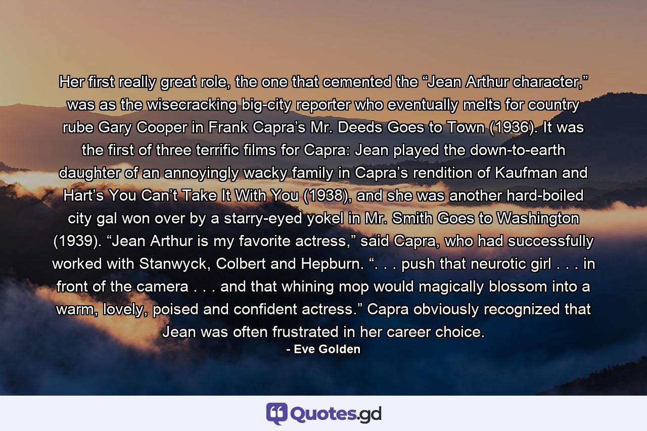 Her first really great role, the one that cemented the “Jean Arthur character,” was as the wisecracking big-city reporter who eventually melts for country rube Gary Cooper in Frank Capra’s Mr. Deeds Goes to Town (1936). It was the first of three terrific films for Capra: Jean played the down-to-earth daughter of an annoyingly wacky family in Capra’s rendition of Kaufman and Hart’s You Can’t Take It With You (1938), and she was another hard-boiled city gal won over by a starry-eyed yokel in Mr. Smith Goes to Washington (1939). “Jean Arthur is my favorite actress,” said Capra, who had successfully worked with Stanwyck, Colbert and Hepburn. “. . . push that neurotic girl . . . in front of the camera . . . and that whining mop would magically blossom into a warm, lovely, poised and confident actress.” Capra obviously recognized that Jean was often frustrated in her career choice. - Quote by Eve Golden