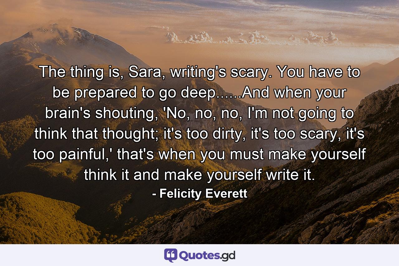 The thing is, Sara, writing's scary. You have to be prepared to go deep......And when your brain's shouting, 'No, no, no, I'm not going to think that thought; it's too dirty, it's too scary, it's too painful,' that's when you must make yourself think it and make yourself write it. - Quote by Felicity Everett