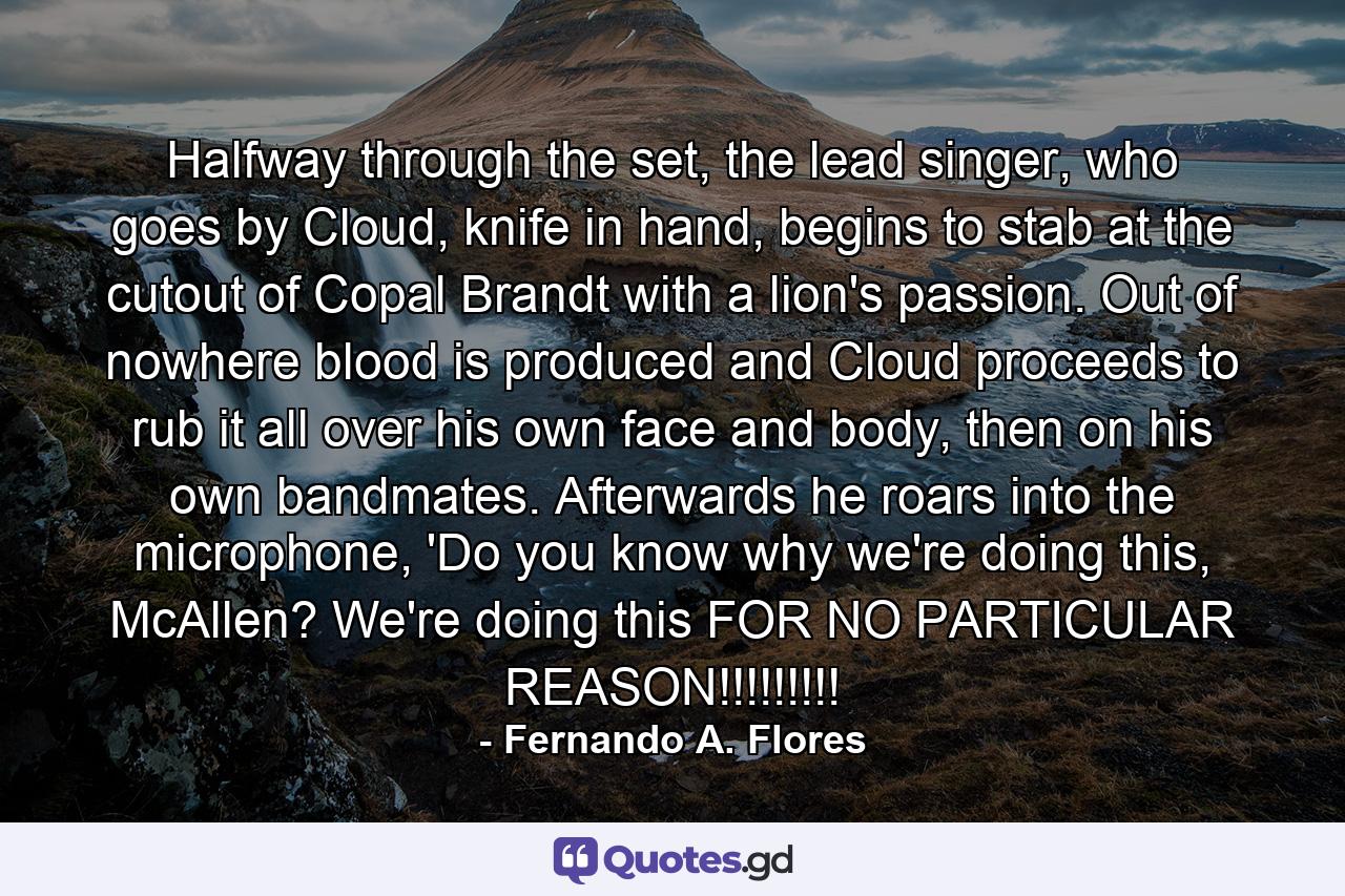 Halfway through the set, the lead singer, who goes by Cloud, knife in hand, begins to stab at the cutout of Copal Brandt with a lion's passion. Out of nowhere blood is produced and Cloud proceeds to rub it all over his own face and body, then on his own bandmates. Afterwards he roars into the microphone, 'Do you know why we're doing this, McAllen? We're doing this FOR NO PARTICULAR REASON!!!!!!!!! - Quote by Fernando A. Flores