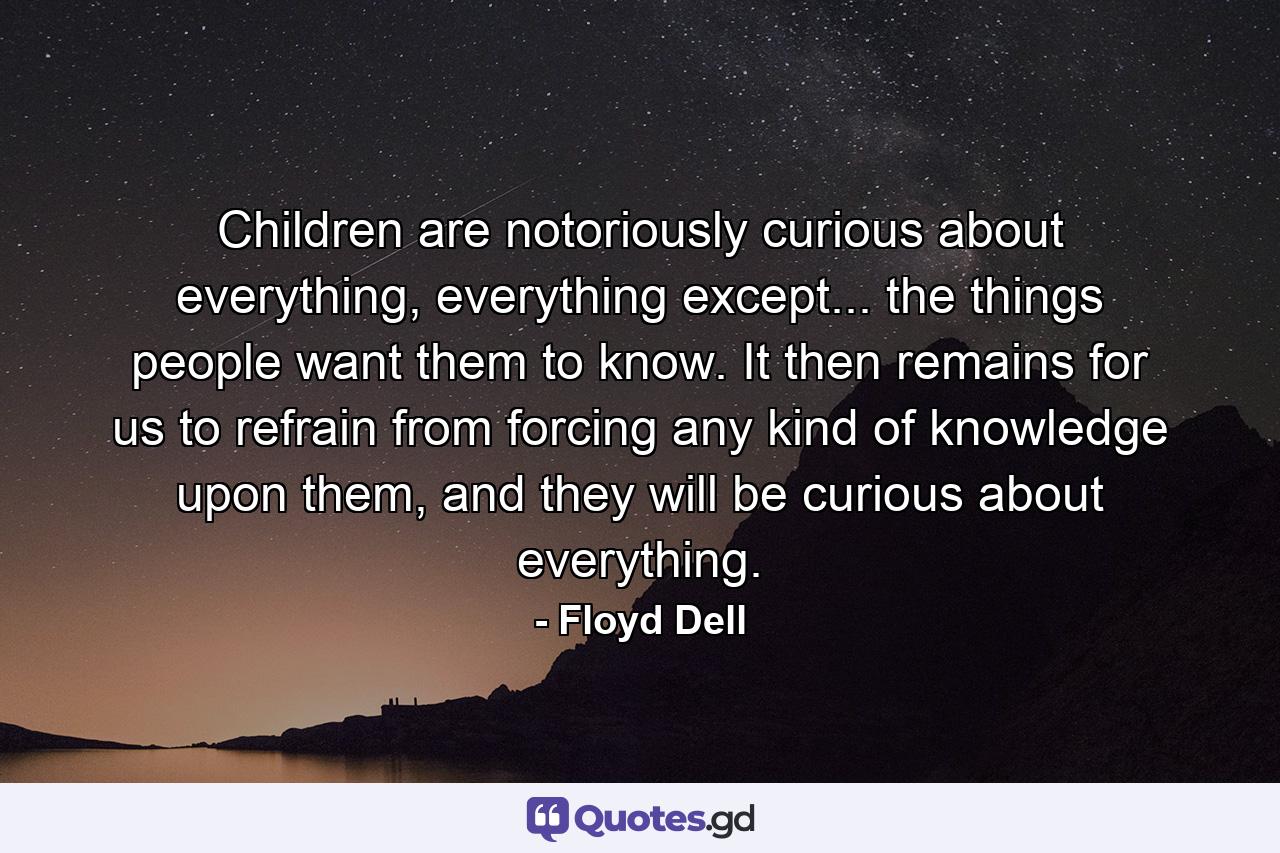 Children are notoriously curious about everything, everything except... the things people want them to know. It then remains for us to refrain from forcing any kind of knowledge upon them, and they will be curious about everything. - Quote by Floyd Dell