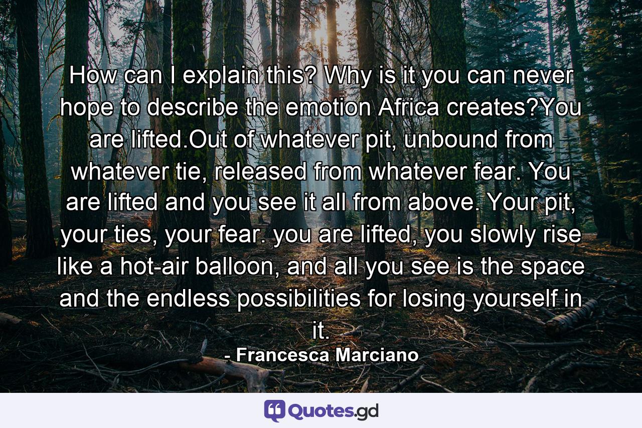 How can I explain this? Why is it you can never hope to describe the emotion Africa creates?You are lifted.Out of whatever pit, unbound from whatever tie, released from whatever fear. You are lifted and you see it all from above. Your pit, your ties, your fear. you are lifted, you slowly rise like a hot-air balloon, and all you see is the space and the endless possibilities for losing yourself in it. - Quote by Francesca Marciano