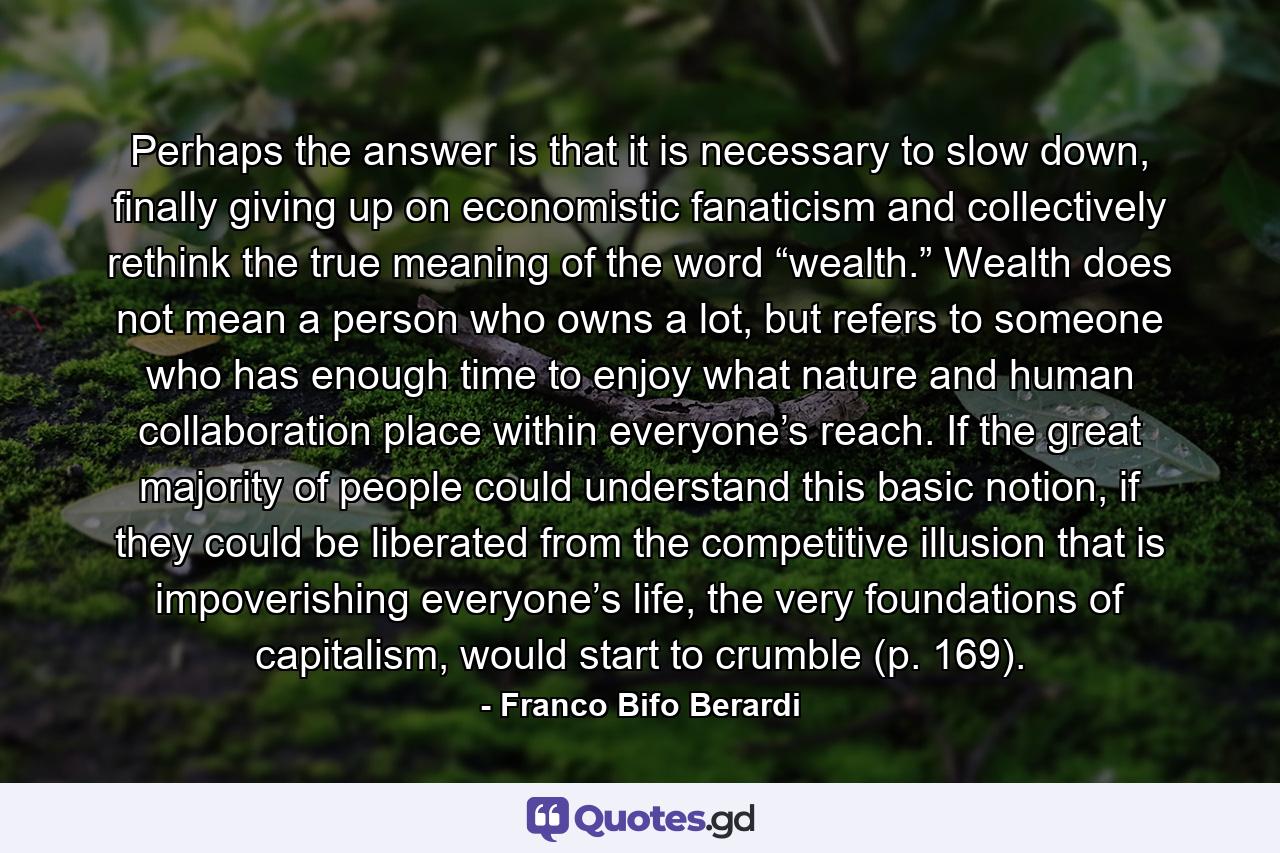 Perhaps the answer is that it is necessary to slow down, finally giving up on economistic fanaticism and collectively rethink the true meaning of the word “wealth.” Wealth does not mean a person who owns a lot, but refers to someone who has enough time to enjoy what nature and human collaboration place within everyone’s reach. If the great majority of people could understand this basic notion, if they could be liberated from the competitive illusion that is impoverishing everyone’s life, the very foundations of capitalism, would start to crumble (p. 169). - Quote by Franco Bifo Berardi