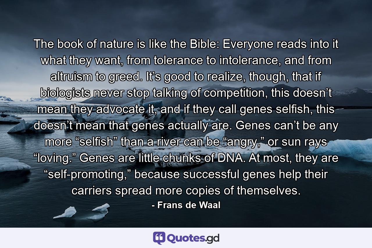 The book of nature is like the Bible: Everyone reads into it what they want, from tolerance to intolerance, and from altruism to greed. It’s good to realize, though, that if biologists never stop talking of competition, this doesn’t mean they advocate it, and if they call genes selfish, this doesn’t mean that genes actually are. Genes can’t be any more “selfish” than a river can be “angry,” or sun rays “loving.” Genes are little chunks of DNA. At most, they are “self-promoting,” because successful genes help their carriers spread more copies of themselves. - Quote by Frans de Waal