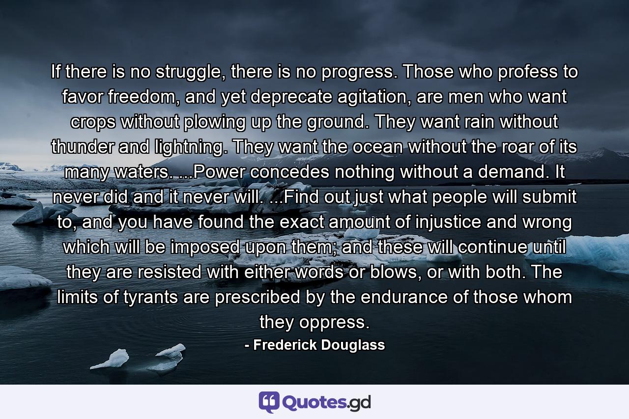 If there is no struggle, there is no progress. Those who profess to favor freedom, and yet deprecate agitation, are men who want crops without plowing up the ground. They want rain without thunder and lightning. They want the ocean without the roar of its many waters. ...Power concedes nothing without a demand. It never did and it never will. ...Find out just what people will submit to, and you have found the exact amount of injustice and wrong which will be imposed upon them; and these will continue until they are resisted with either words or blows, or with both. The limits of tyrants are prescribed by the endurance of those whom they oppress. - Quote by Frederick Douglass