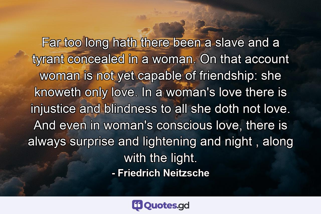 Far too long hath there been a slave and a tyrant concealed in a woman. On that account woman is not yet capable of friendship: she knoweth only love. In a woman's love there is injustice and blindness to all she doth not love. And even in woman's conscious love, there is always surprise and lightening and night , along with the light. - Quote by Friedrich Neitzsche