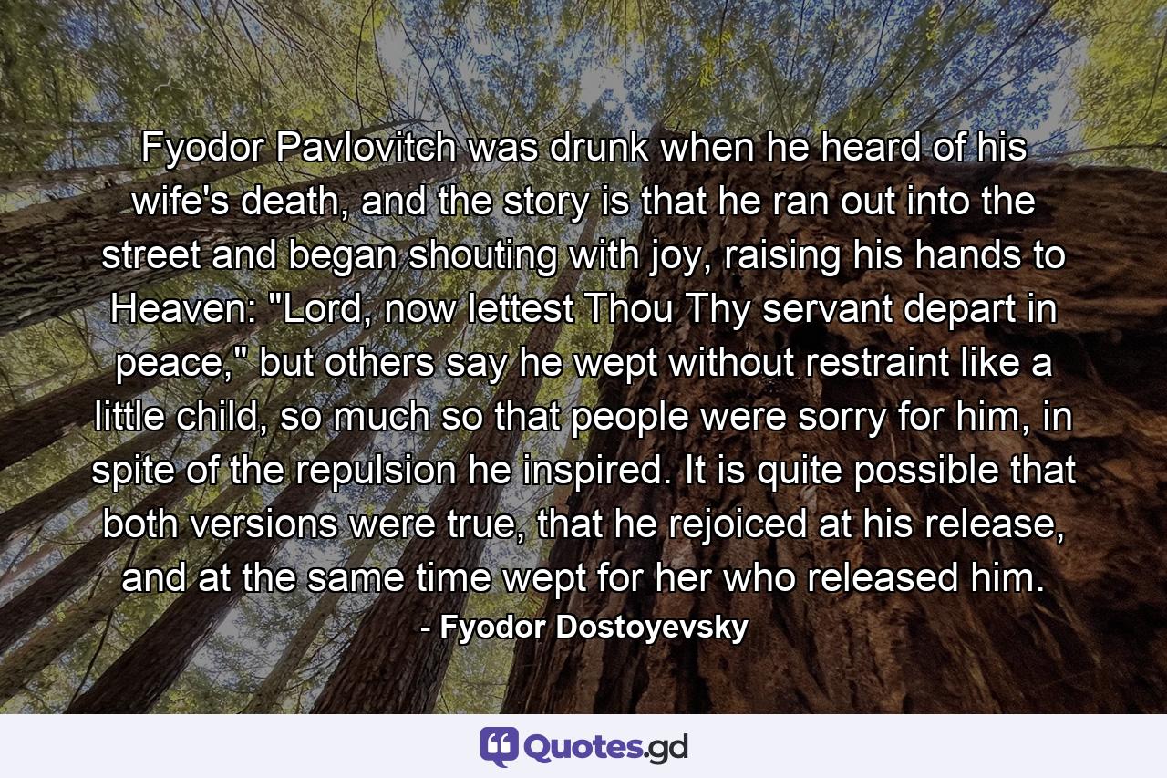 Fyodor Pavlovitch was drunk when he heard of his wife's death, and the story is that he ran out into the street and began shouting with joy, raising his hands to Heaven: 