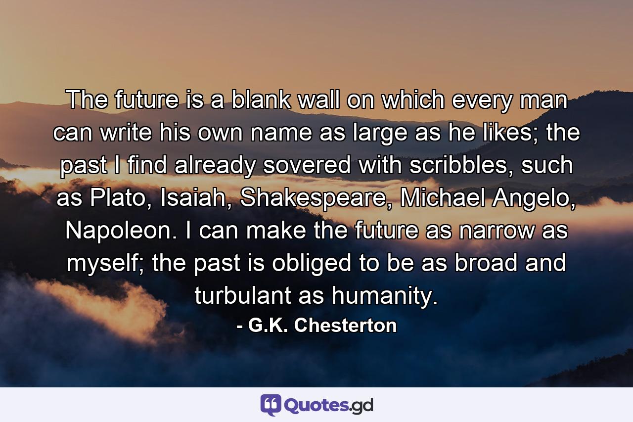 The future is a blank wall on which every man can write his own name as large as he likes; the past I find already sovered with scribbles, such as Plato, Isaiah, Shakespeare, Michael Angelo, Napoleon. I can make the future as narrow as myself; the past is obliged to be as broad and turbulant as humanity. - Quote by G.K. Chesterton