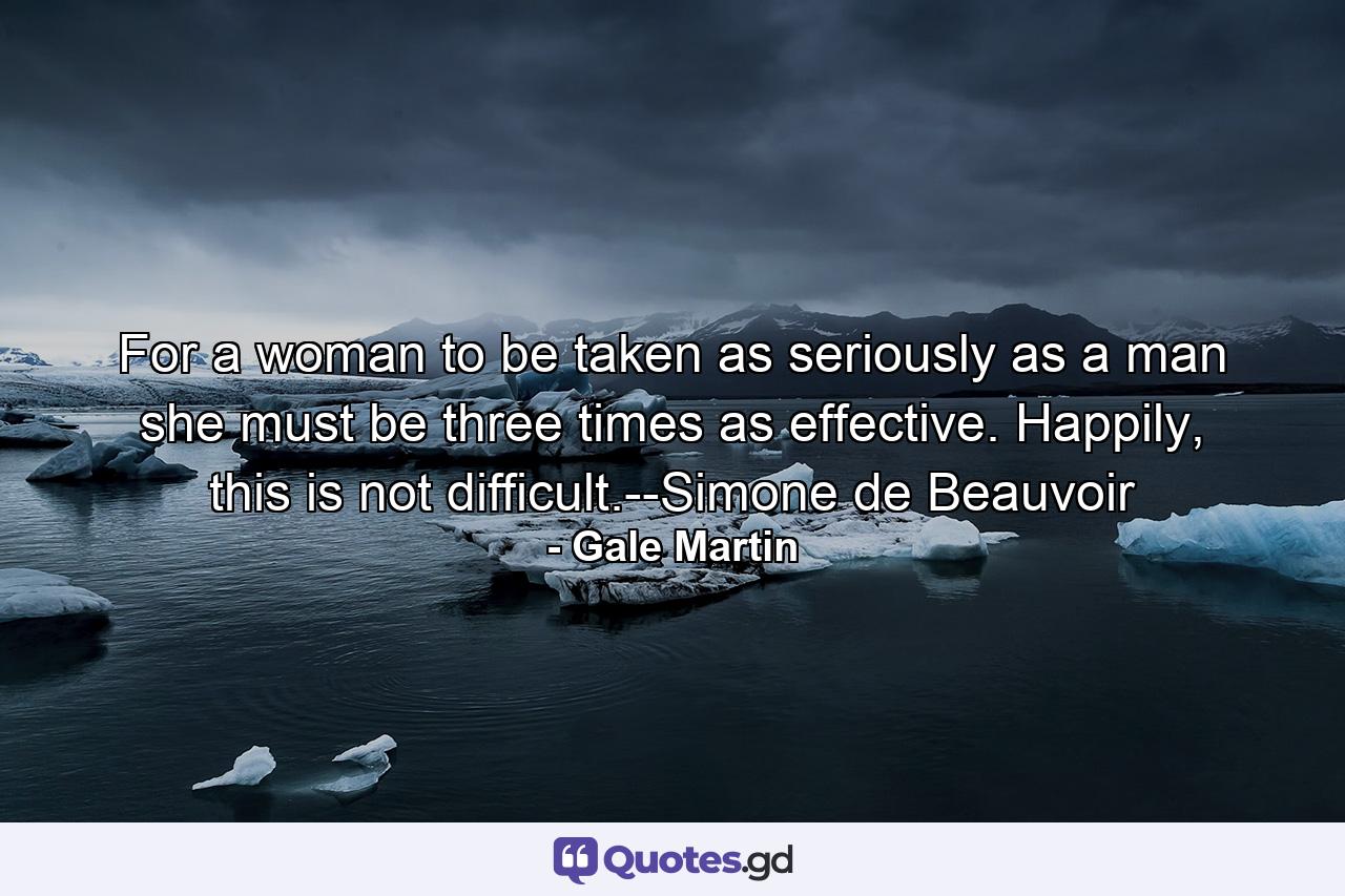 For a woman to be taken as seriously as a man she must be three times as effective. Happily, this is not difficult.--Simone de Beauvoir - Quote by Gale Martin