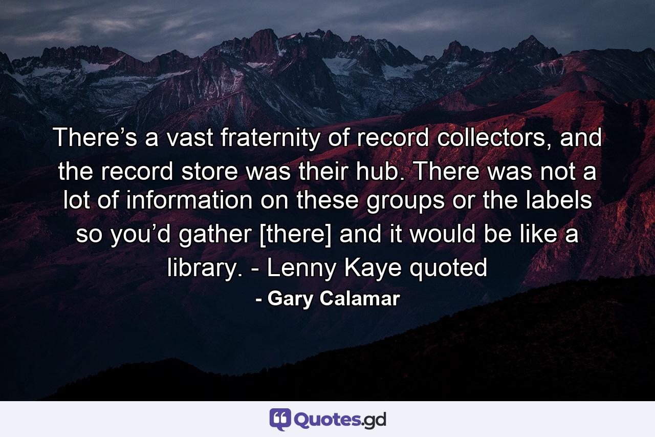 There’s a vast fraternity of record collectors, and the record store was their hub. There was not a lot of information on these groups or the labels so you’d gather [there] and it would be like a library. - Lenny Kaye quoted - Quote by Gary Calamar