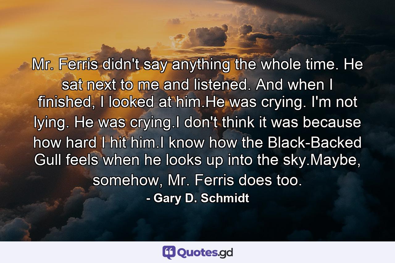 Mr. Ferris didn't say anything the whole time. He sat next to me and listened. And when I finished, I looked at him.He was crying. I'm not lying. He was crying.I don't think it was because how hard I hit him.I know how the Black-Backed Gull feels when he looks up into the sky.Maybe, somehow, Mr. Ferris does too. - Quote by Gary D. Schmidt