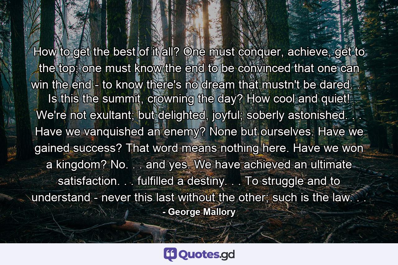 How to get the best of it all? One must conquer, achieve, get to the top; one must know the end to be convinced that one can win the end - to know there's no dream that mustn't be dared. . . Is this the summit, crowning the day? How cool and quiet! We're not exultant; but delighted, joyful; soberly astonished. . . Have we vanquished an enemy? None but ourselves. Have we gained success? That word means nothing here. Have we won a kingdom? No. . . and yes. We have achieved an ultimate satisfaction. . . fulfilled a destiny. . . To struggle and to understand - never this last without the other; such is the law. . . - Quote by George Mallory