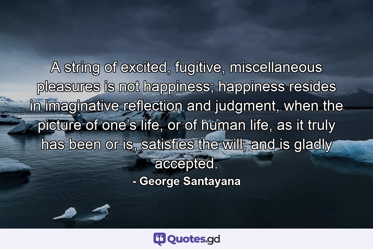 A string of excited, fugitive, miscellaneous pleasures is not happiness; happiness resides in imaginative reflection and judgment, when the picture of one’s life, or of human life, as it truly has been or is, satisfies the will, and is gladly accepted. - Quote by George Santayana