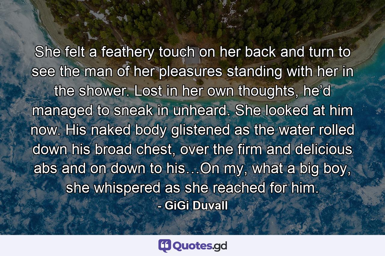 She felt a feathery touch on her back and turn to see the man of her pleasures standing with her in the shower. Lost in her own thoughts, he’d managed to sneak in unheard. She looked at him now. His naked body glistened as the water rolled down his broad chest, over the firm and delicious abs and on down to his…On my, what a big boy, she whispered as she reached for him. - Quote by GiGi Duvall