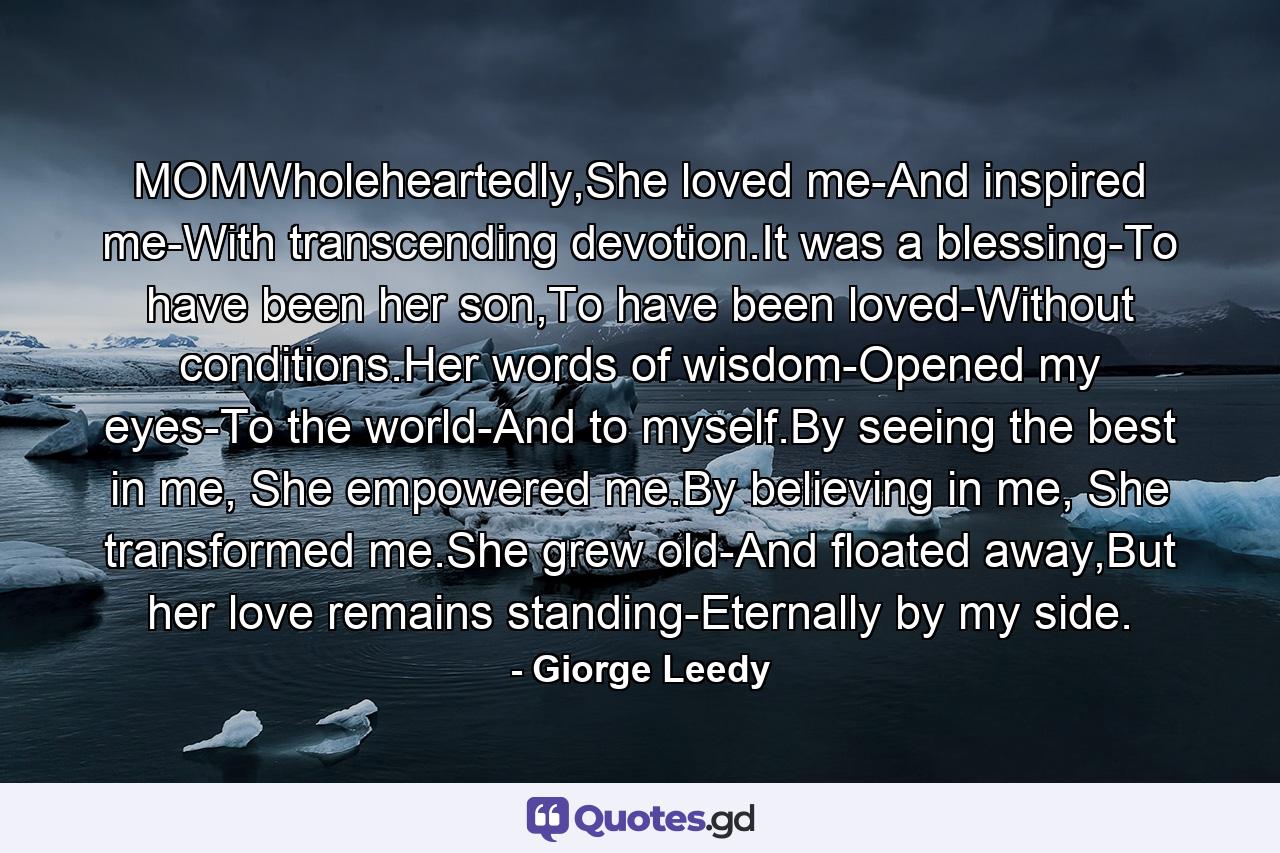 MOMWholeheartedly,She loved me-And inspired me-With transcending devotion.It was a blessing-To have been her son,To have been loved-Without conditions.Her words of wisdom-Opened my eyes-To the world-And to myself.By seeing the best in me, She empowered me.By believing in me, She transformed me.She grew old-And floated away,But her love remains standing-Eternally by my side. - Quote by Giorge Leedy