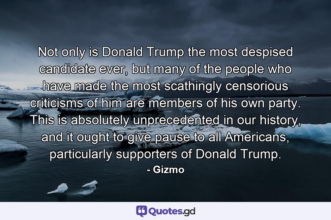 Not only is Donald Trump the most despised candidate ever, but many of the people who have made the most scathingly censorious criticisms of him are members of his own party. This is absolutely unprecedented in our history, and it ought to give pause to all Americans, particularly supporters of Donald Trump. - Quote by Gizmo