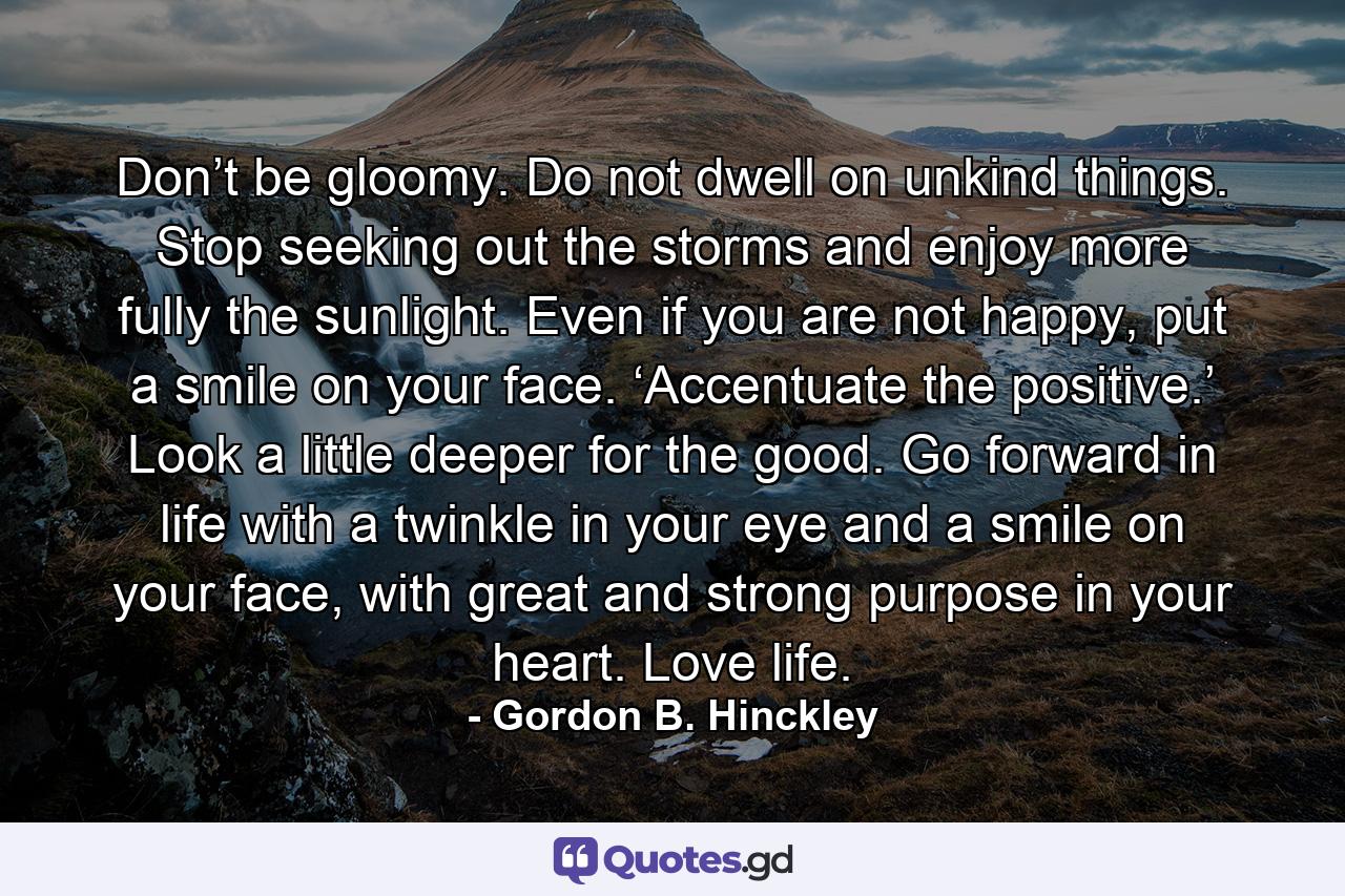 Don’t be gloomy. Do not dwell on unkind things. Stop seeking out the storms and enjoy more fully the sunlight. Even if you are not happy, put a smile on your face. ‘Accentuate the positive.’ Look a little deeper for the good. Go forward in life with a twinkle in your eye and a smile on your face, with great and strong purpose in your heart. Love life. - Quote by Gordon B. Hinckley