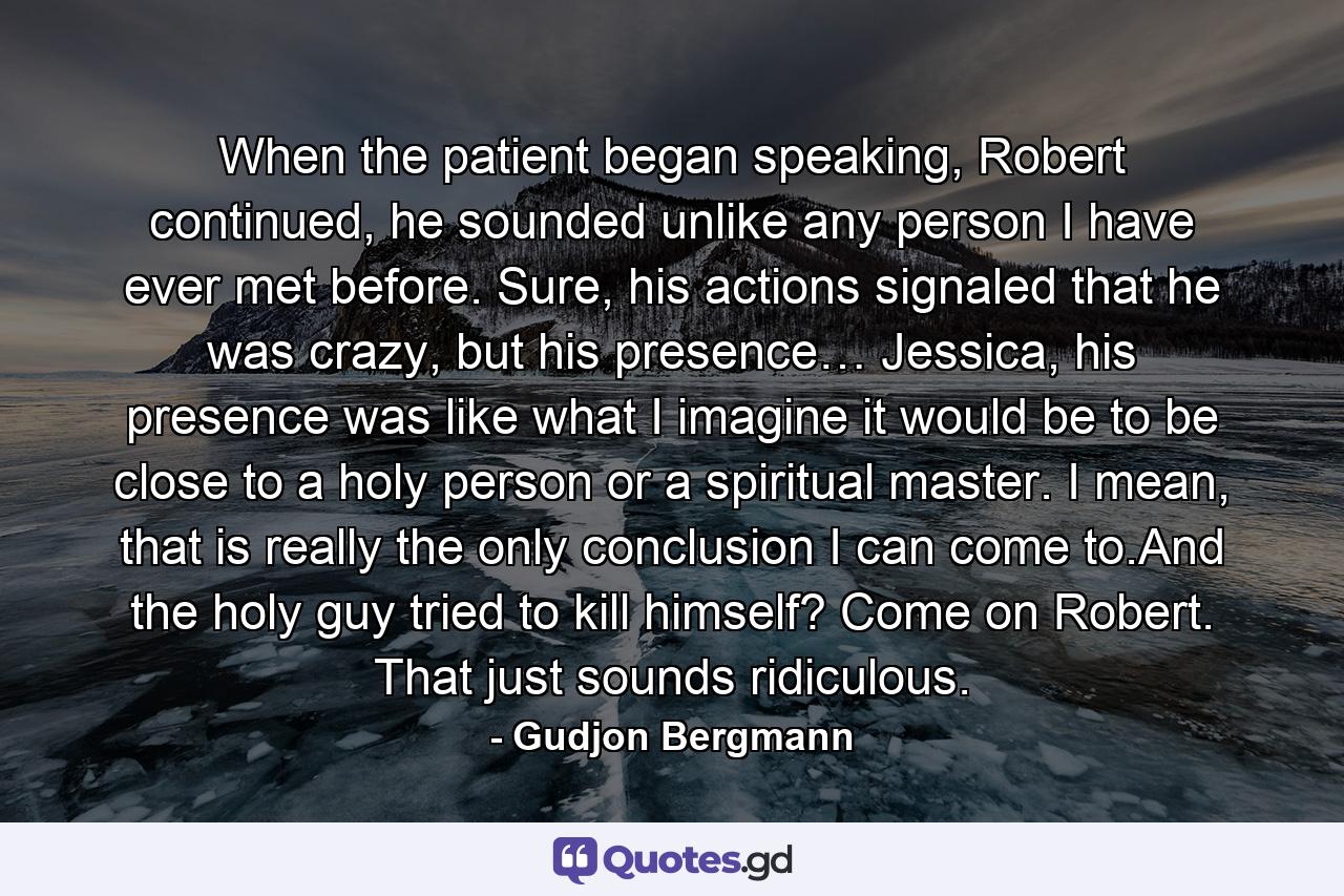 When the patient began speaking, Robert continued, he sounded unlike any person I have ever met before. Sure, his actions signaled that he was crazy, but his presence… Jessica, his presence was like what I imagine it would be to be close to a holy person or a spiritual master. I mean, that is really the only conclusion I can come to.And the holy guy tried to kill himself? Come on Robert. That just sounds ridiculous. - Quote by Gudjon Bergmann