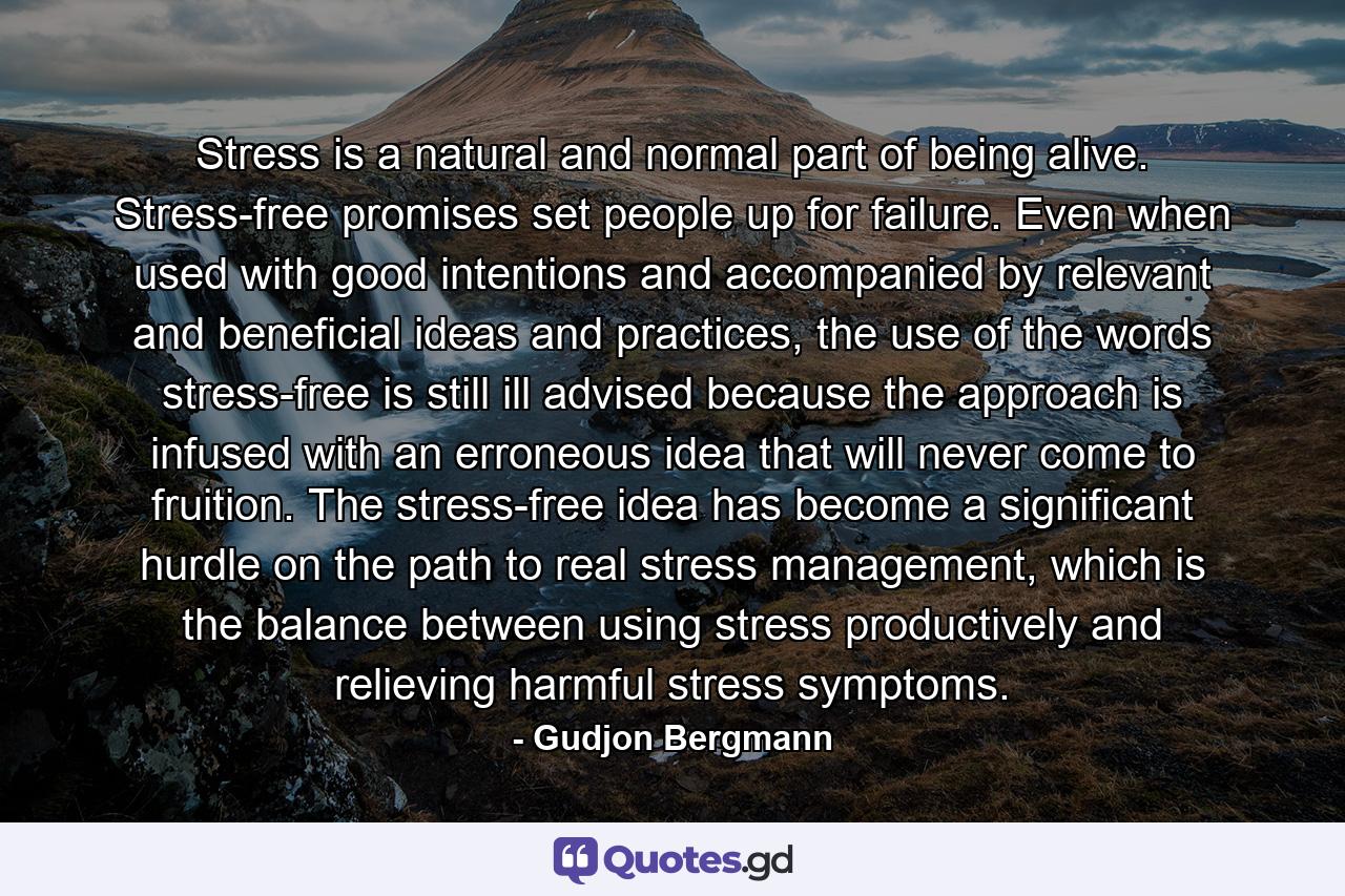 Stress is a natural and normal part of being alive. Stress-free promises set people up for failure. Even when used with good intentions and accompanied by relevant and beneficial ideas and practices, the use of the words stress-free is still ill advised because the approach is infused with an erroneous idea that will never come to fruition. The stress-free idea has become a significant hurdle on the path to real stress management, which is the balance between using stress productively and relieving harmful stress symptoms. - Quote by Gudjon Bergmann