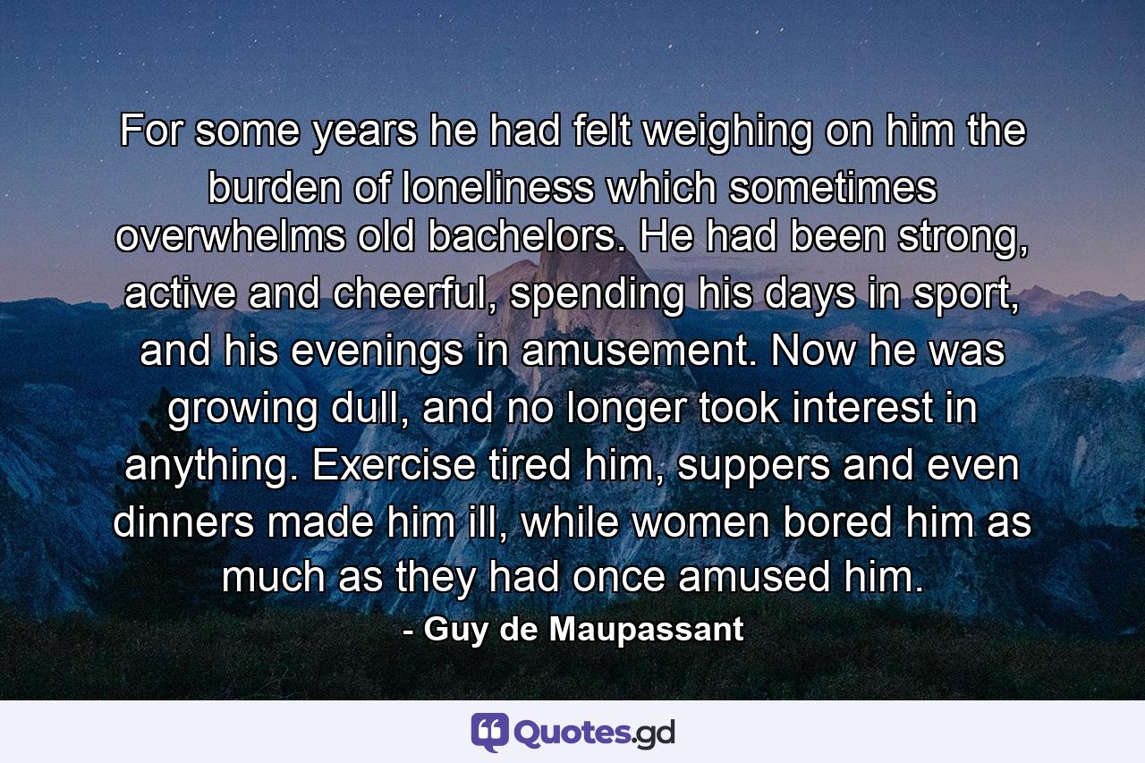 For some years he had felt weighing on him the burden of loneliness which sometimes overwhelms old bachelors. He had been strong, active and cheerful, spending his days in sport, and his evenings in amusement. Now he was growing dull, and no longer took interest in anything. Exercise tired him, suppers and even dinners made him ill, while women bored him as much as they had once amused him. - Quote by Guy de Maupassant