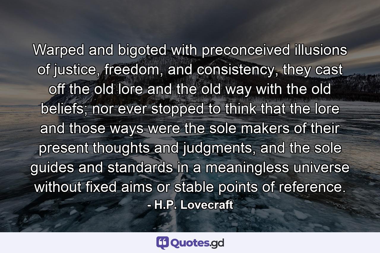 Warped and bigoted with preconceived illusions of justice, freedom, and consistency, they cast off the old lore and the old way with the old beliefs; nor ever stopped to think that the lore and those ways were the sole makers of their present thoughts and judgments, and the sole guides and standards in a meaningless universe without fixed aims or stable points of reference. - Quote by H.P. Lovecraft