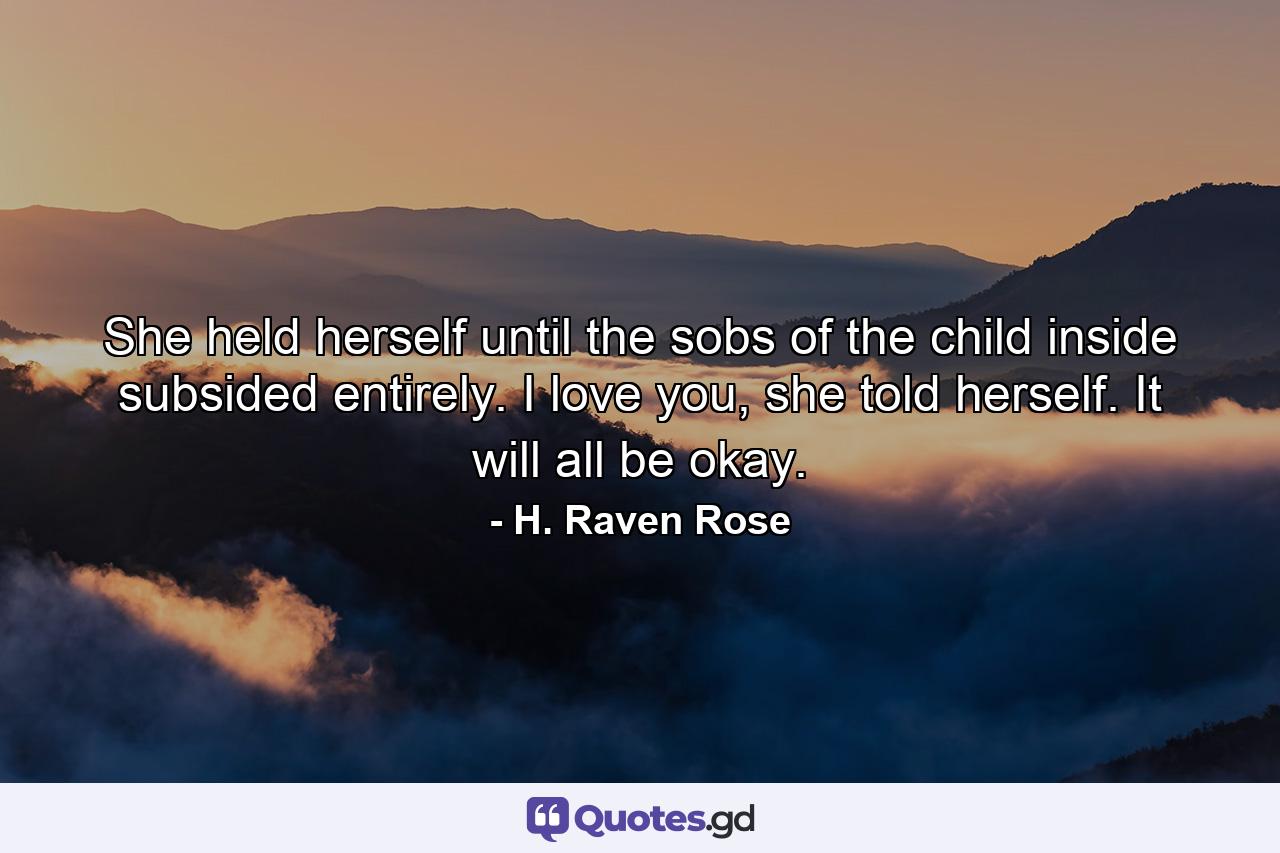 She held herself until the sobs of the child inside subsided entirely. I love you, she told herself. It will all be okay. - Quote by H. Raven Rose