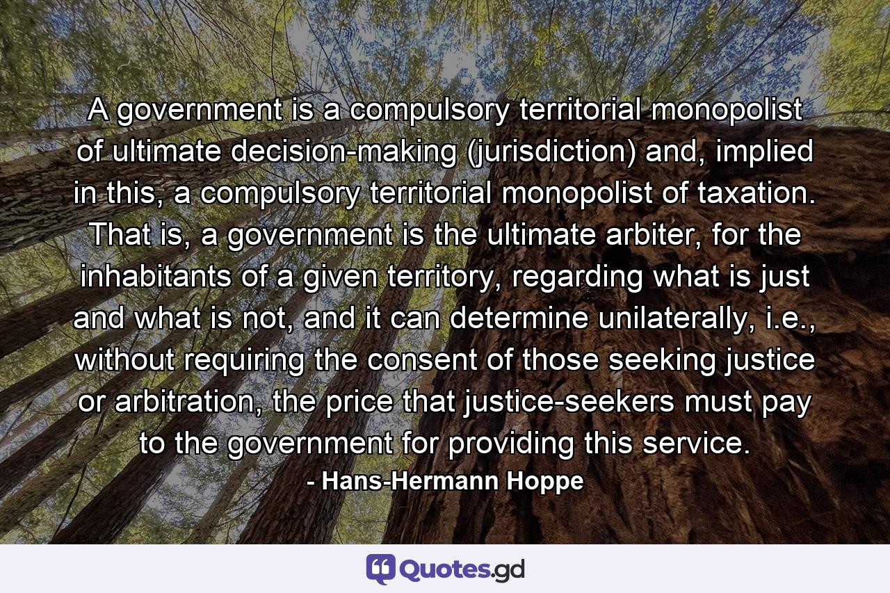 A government is a compulsory territorial monopolist of ultimate decision-making (jurisdiction) and, implied in this, a compulsory territorial monopolist of taxation. That is, a government is the ultimate arbiter, for the inhabitants of a given territory, regarding what is just and what is not, and it can determine unilaterally, i.e., without requiring the consent of those seeking justice or arbitration, the price that justice-seekers must pay to the government for providing this service. - Quote by Hans-Hermann Hoppe