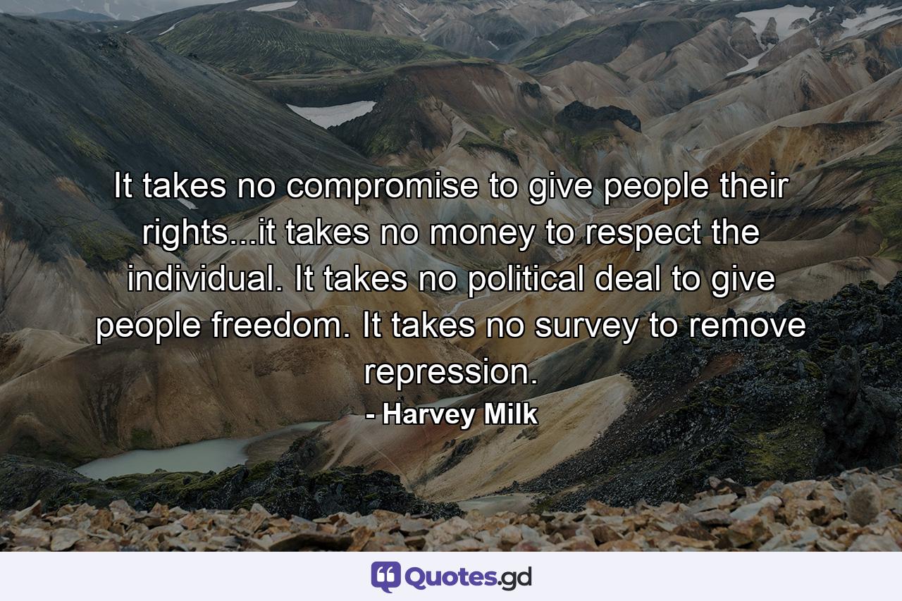 It takes no compromise to give people their rights...it takes no money to respect the individual. It takes no political deal to give people freedom. It takes no survey to remove repression. - Quote by Harvey Milk