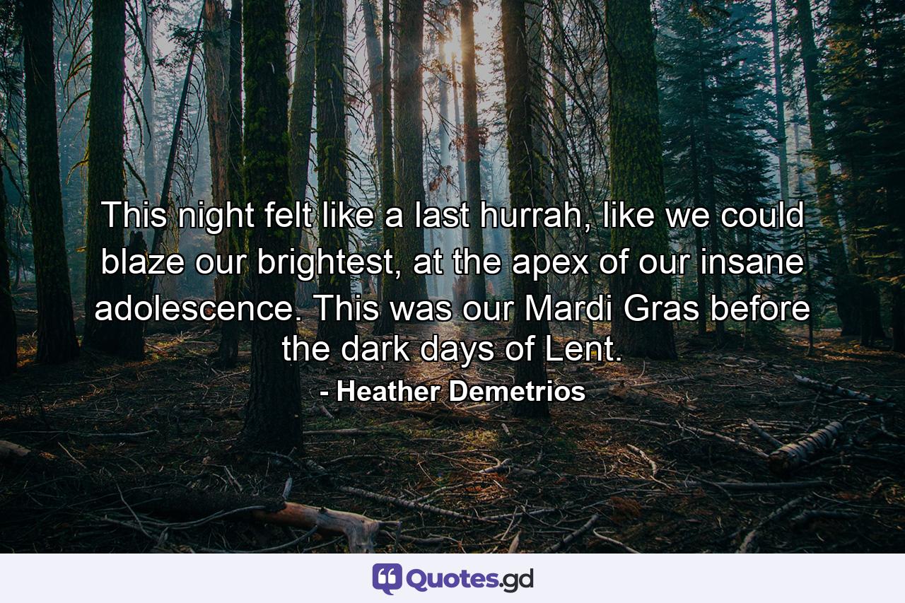 This night felt like a last hurrah, like we could blaze our brightest, at the apex of our insane adolescence. This was our Mardi Gras before the dark days of Lent. - Quote by Heather Demetrios