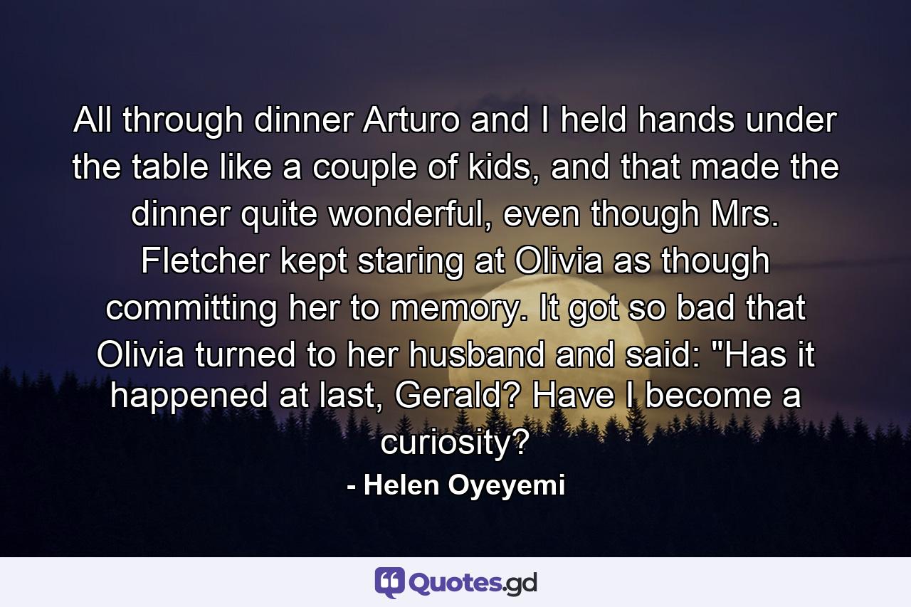 All through dinner Arturo and I held hands under the table like a couple of kids, and that made the dinner quite wonderful, even though Mrs. Fletcher kept staring at Olivia as though committing her to memory. It got so bad that Olivia turned to her husband and said: 