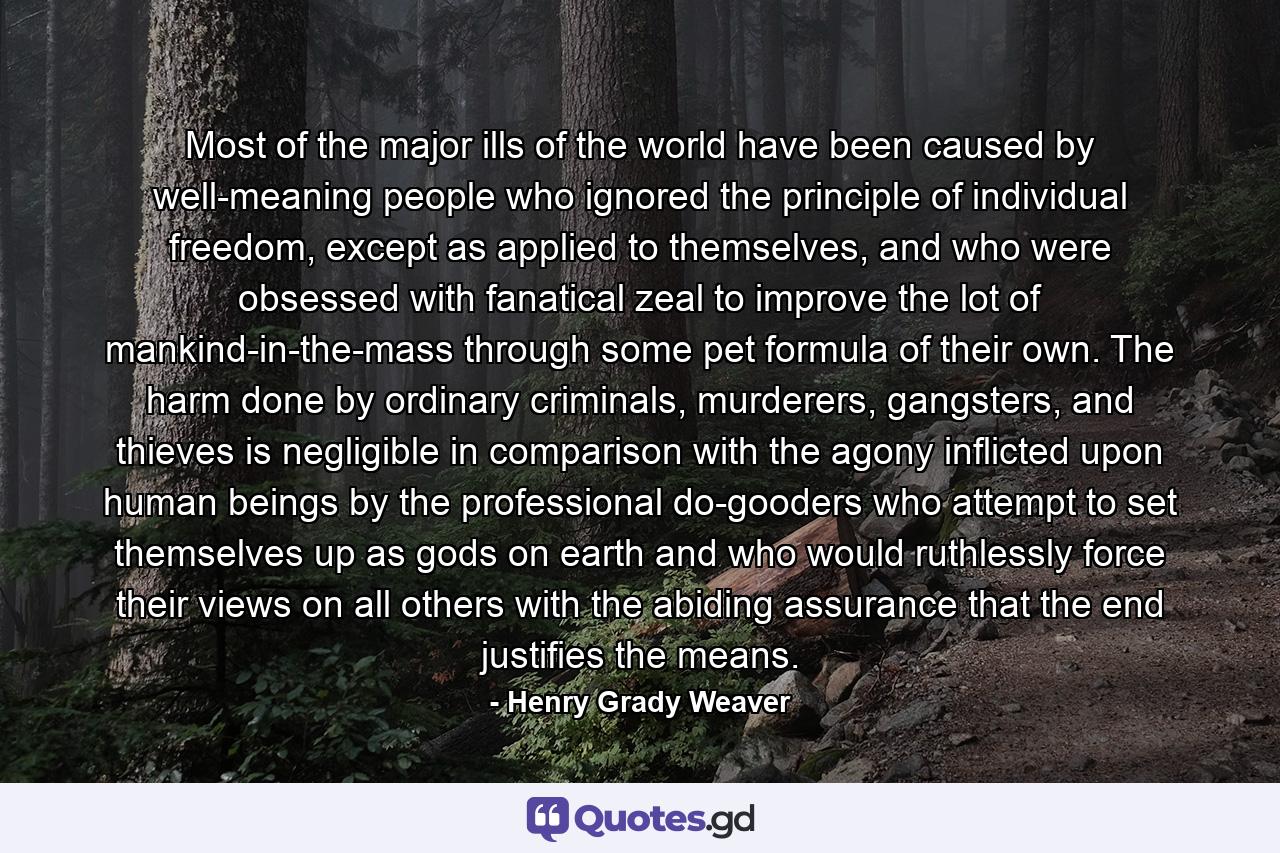 Most of the major ills of the world have been caused by well-meaning people who ignored the principle of individual freedom, except as applied to themselves, and who were obsessed with fanatical zeal to improve the lot of mankind-in-the-mass through some pet formula of their own. The harm done by ordinary criminals, murderers, gangsters, and thieves is negligible in comparison with the agony inflicted upon human beings by the professional do-gooders who attempt to set themselves up as gods on earth and who would ruthlessly force their views on all others with the abiding assurance that the end justifies the means. - Quote by Henry Grady Weaver