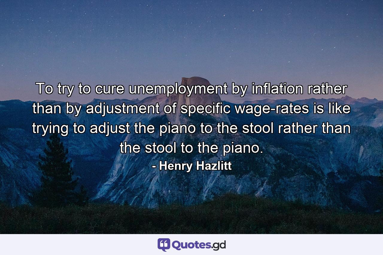 To try to cure unemployment by inflation rather than by adjustment of specific wage-rates is like trying to adjust the piano to the stool rather than the stool to the piano. - Quote by Henry Hazlitt