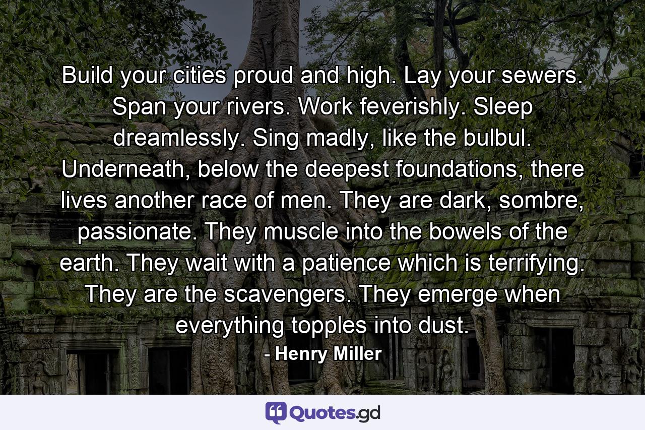 Build your cities proud and high. Lay your sewers. Span your rivers. Work feverishly. Sleep dreamlessly. Sing madly, like the bulbul. Underneath, below the deepest foundations, there lives another race of men. They are dark, sombre, passionate. They muscle into the bowels of the earth. They wait with a patience which is terrifying. They are the scavengers. They emerge when everything topples into dust. - Quote by Henry Miller