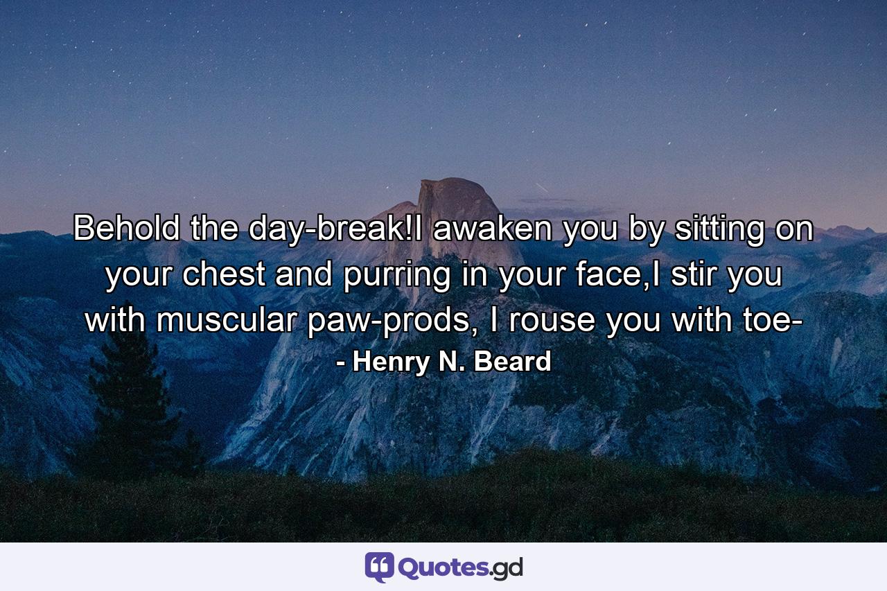 Behold the day-break!I awaken you by sitting on your chest and purring in your face,I stir you with muscular paw-prods, I rouse you with toe- - Quote by Henry N. Beard